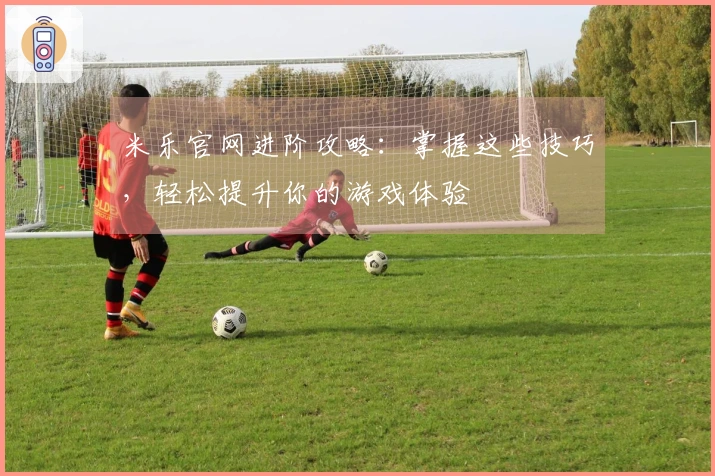 米乐官网进阶攻略：掌握这些技巧，轻松提升你的游戏体验